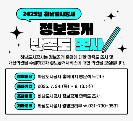 2025년 하남도시공사 정보공개 만족도 조사
하남도시공사는 정보공개 운영에 대한 만족도 조사 및 개선의견을 수렴하고자 정보공개서비스에 대한 의견을 모집합니다.
참여대상 │ 하남도시공사 홈페이지 방문객 누구나
조사기간 │ 2025. 7. 24.(목) ~ 8. 13.(수)
조사내용 │ 하남도시공사 정보공개 만족도 조사
기타문의 │ 하남도시공사 경영관리부 ☎ 031-790-9531
