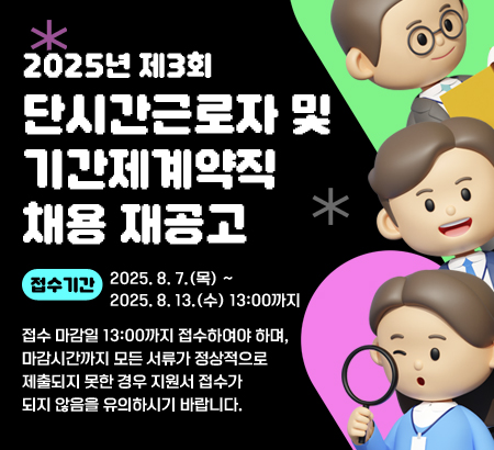 2025년 제3회 단시간근로자 및 기간제계약직 채용 재공고
접수기간: 2025. 8. 7.(목) ~ 2025. 8. 13.(수) 13:00까지
접수 마감일 13:00까지 접수하여야 하며, 마감시간까지 모든 서류가 정상적으로 제출되지 못한 경우 지원서 접수가 되지 않음을 유의하시기 바랍니다.