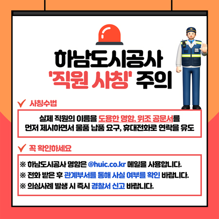 하남도시공사 직원 사칭 주의
사칭수법 : 실제 직원의 이름을 도용한 명함, 위조 공문서를 먼저 제시하면서 물품 납품 요구, 휴대전화로 연락을 유도
꼭 확인하세요
※ 하남도시공사 명함은 @huic.co.kr 메일을 사용합니다.
※ 전화 받은 후 관계부서를 통해 사실 여부를 확인 바랍니다.
※ 의심사례 발생 시 즉시 경찰서 신고 바랍니다.